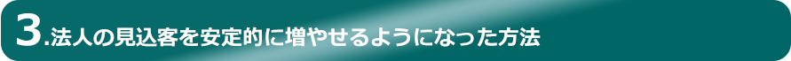 3.法人の見込客を安定的に増やせるようになった方法