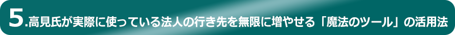 5.高見氏が実際に使っている法人の行き先を無限に増やせる「魔法のツール」の活用法